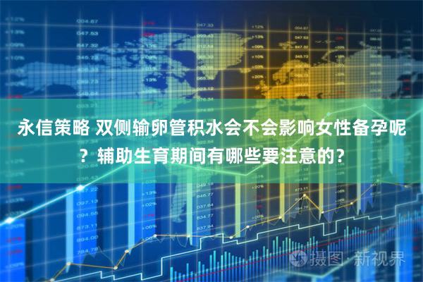永信策略 双侧输卵管积水会不会影响女性备孕呢？辅助生育期间有哪些要注意的？