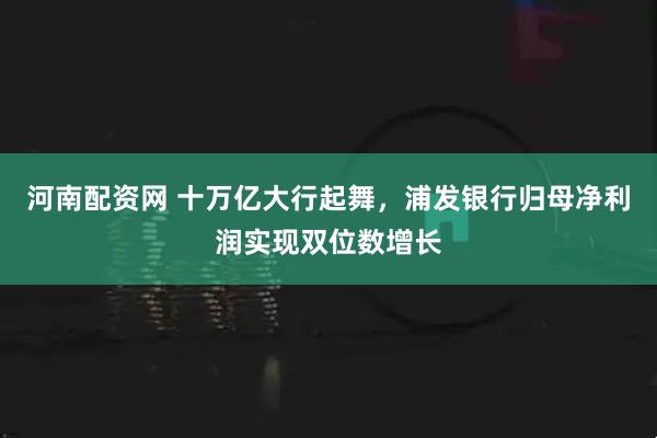 河南配资网 十万亿大行起舞，浦发银行归母净利润实现双位数增长