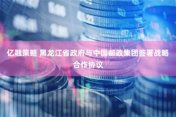 亿融策略 黑龙江省政府与中国邮政集团签署战略合作协议
