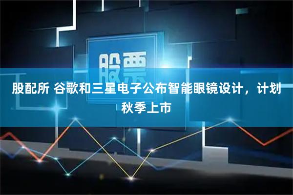 股配所 谷歌和三星电子公布智能眼镜设计，计划秋季上市