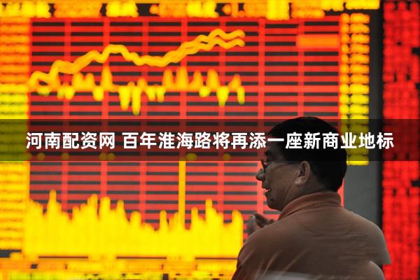 河南配资网 百年淮海路将再添一座新商业地标