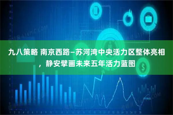 九八策略 南京西路—苏河湾中央活力区整体亮相，静安擘画未来五年活力蓝图