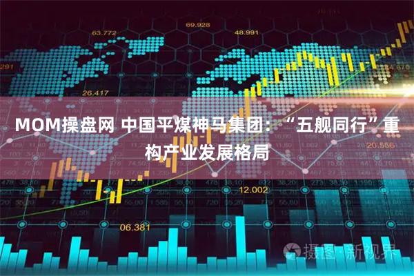 MOM操盘网 中国平煤神马集团：“五舰同行”重构产业发展格局